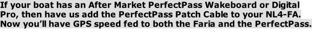 If your boat has an After Market PerfectPass Wakeboard or Digital Pro, then have us add the PerfectPass Patch Cable to your NL4-FA. Now you’ll have GPS speed fed to both the Faria and the PerfectPass.