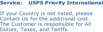 Service:    USPS Priority International  If your Country is not listed, please Contact Us for the additional cost. The Customer is responsible for All Duties, Taxes, and Tariffs.